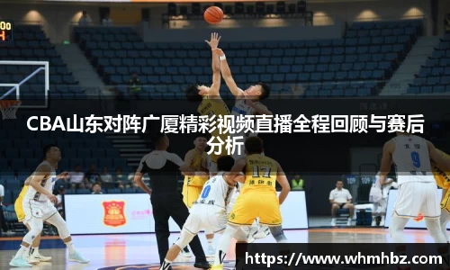CBA山东对阵广厦精彩视频直播全程回顾与赛后分析